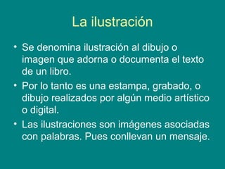 La ilustración
• Se denomina ilustración al dibujo o
imagen que adorna o documenta el texto
de un libro.
• Por lo tanto es una estampa, grabado, o
dibujo realizados por algún medio artístico
o digital.
• Las ilustraciones son imágenes asociadas
con palabras. Pues conllevan un mensaje.
 