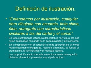 Definición de ilustración.
• “Entendemos por ilustración, cualquier
obra dibujada con acuarela, tinta china,
óleo, aerógrafo con características
similares a las del cartel y el cómic”.
• En toda ilustración la influencia del cartel es muy clara: los dos
están destinados al mundo de la comunicación y del consumo.
• En la ilustración y en el cartel las formas aparecen de un modo
maravillosamente exagerado, rozando la fantasía, se fuerza el
cromatismo, la luminosidad y el mensaje icónico.
• La composición está ordenada armoniosamente para que los
distintos elementos presenten una rápida lectura.
 