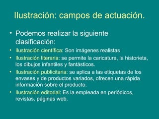 Ilustración: campos de actuación.
• Podemos realizar la siguiente
clasificación:
• Ilustración científica: Son imágenes realistas
• Ilustración literaria: se permite la caricatura, la historieta,
los dibujos infantiles y fantásticos.
• Ilustración publicitaria: se aplica a las etiquetas de los
envases y de productos variados, ofrecen una rápida
información sobre el producto.
• Ilustración editorial: Es la empleada en periódicos,
revistas, páginas web.
 