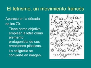 El letrismo, un movimiento francés
Aparece en la década
de los 70.
Tiene como objetivo
emplear la letra como
elemento
protagonista de sus
creaciones plásticas.
La caligrafía se
convierte en imagen.
 