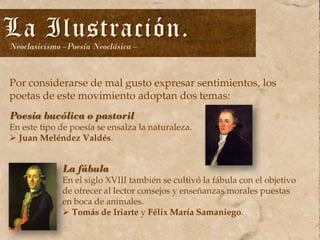La Ilustración.
Neoclasicismo –Poesía Neoclásica –

Por considerarse de mal gusto expresar sentimientos, los
poetas de este movimiento adoptan dos temas:
Poesía bucólica o pastoril

En este tipo de poesía se ensalza la naturaleza.
 Juan Meléndez Valdés.

La fábula

En el siglo XVIII también se cultivó la fábula con el objetivo
de ofrecer al lector consejos y enseñanzas morales puestas
en boca de animales.
 Tomás de Iriarte y Félix María Samaniego.

 