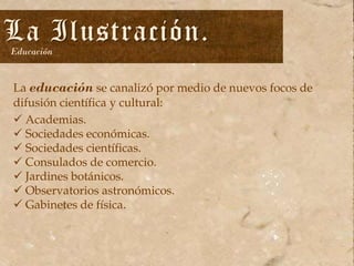 La Ilustración.
Educación

La educación se canalizó por medio de nuevos focos de
difusión científica y cultural:
 Academias.
 Sociedades económicas.
 Sociedades científicas.
 Consulados de comercio.
 Jardines botánicos.
 Observatorios astronómicos.
 Gabinetes de física.

 