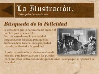 La Ilustración.
Principales Características

Búsqueda de la Felicidad
Se considera que la naturaleza ha creado al
hombre para que sea feliz.
Pero de acuerdo con la mentalidad
burguesa, esta felicidad para que sea
auténtica debe basarse en la propiedad
privada, la libertad y la igualdad.
Aquí aparece la educación como el medio
más útil para hacer avanzar a los pueblos,
para que éstos instruidos, modifiquen las instituciones que se oponen a la
felicidad.

 