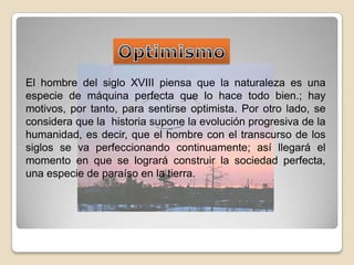OptimismoEl hombre del siglo XVIII piensa que la naturaleza es una especie de máquina perfecta que lo hace todo bien.; hay motivos, por tanto, para sentirse optimista. Por otro lado, se considera que la  historia supone la evolución progresiva de la humanidad, es decir, que el hombre con el transcurso de los siglos se va perfeccionando continuamente; así llegará el momento en que se logrará construir la sociedad perfecta, una especie de paraíso en la tierra.