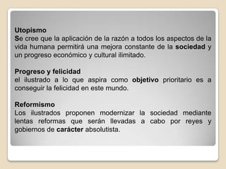 UtopismoSe cree que la aplicación de la razón a todos los aspectos de la vida humana permitirá una mejora constante de la sociedad y un progreso económico y cultural ilimitado. Progreso y felicidadel ilustrado a lo que aspira como objetivo prioritario es a conseguir la felicidad en este mundo. ReformismoLos ilustrados proponen modernizar la sociedad mediante lentas reformas que serán llevadas a cabo por reyes y gobiernos de carácter absolutista.