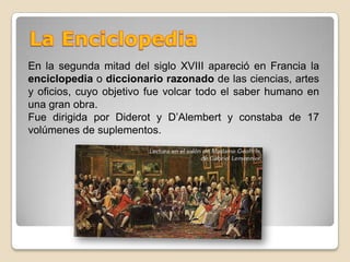 La EnciclopediaEn la segunda mitad del siglo XVIII apareció en Francia la enciclopedia o diccionario razonado de las ciencias, artes y oficios, cuyo objetivo fue volcar todo el saber humano en una gran obra.Fue dirigida por Diderot y D’Alembert y constaba de 17 volúmenes de suplementos. 