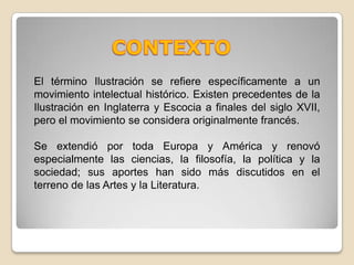 CONTEXTOEl término Ilustración se refiere específicamente a un movimiento intelectual histórico. Existen precedentes de la Ilustración en Inglaterra y Escocia a finales del siglo XVII, pero el movimiento se considera originalmente francés.Se extendió por toda Europa y América y renovó especialmente las ciencias, la filosofía, la política y la sociedad; sus aportes han sido más discutidos en el terreno de las Artes y la Literatura.