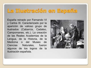 La Ilustración en EspañaEspaña reinado por Fernando VI y Carlos III. Caracterizado por la aparición de valioso grupo de ilustrados (Cabarrús, Cadalso, Campomanes, etc.). La creación de las Reales Academias de la Lengua, de la Historia, de la Medicina o del Museo de Ciencias Naturales, fueron algunos de los logros de la Ilustración española.