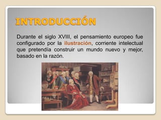 INTRODUCCIÓNDurante el siglo XVIII, el pensamiento europeo fue configurado por la ilustración, corriente intelectual que pretendía construir un mundo nuevo y mejor, basado en la razón.