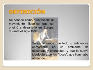 DEFINICIÓNSe conoce como "Ilustración" al movimiento filosófico que se originó y desarrolló en Europa durante el siglo XVIII. Se consideraba que todo lo antiguo se enmarcaba en un ambiente de oscuridad y decrepitud, y que la nueva ideología eran las "luces", que iluminaba al mundo. 