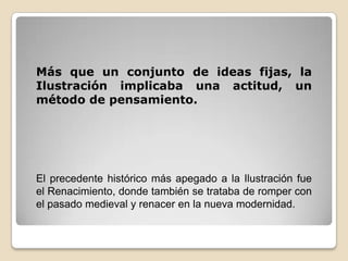 Más que un conjunto de ideas fijas, la Ilustración implicaba una actitud, un método de pensamiento.El precedente histórico más apegado a la Ilustración fue el Renacimiento, donde también se trataba de romper con el pasado medieval y renacer en la nueva modernidad.