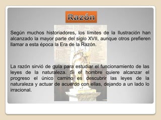 RazónSegún muchos historiadores, los límites de la Ilustración han alcanzado la mayor parte del siglo XVII, aunque otros prefieren llamar a esta época la Era de la Razón. La razón sirvió de guía para estudiar el funcionamiento de las leyes de la naturaleza. Si el hombre quiere alcanzar el progreso el único camino es descubrir las leyes de la naturaleza y actuar de acuerdo con ellas, dejando a un lado lo irracional.