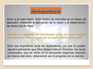 NaturalezaAmor a la naturaleza. Este hecho se concreta en el deseo de descubrir, mediante la aplicación de la razón y la observación, las leyes que la rigen. Newton:"la naturaleza es considerada como una gran máquina concebida por Dios y regida por las leyes establecida por Él". Esto era importante para los ilustradores, ya que el pueblo siguiera pensando que Dios dirigía todo el Universo, las leyes universales, que se veían en la educación seguirían estando en manos del clero, deteniendo así el progreso de la ciencia. 