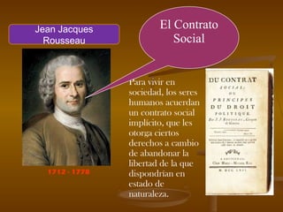 Para vivir en
sociedad, los seres
humanos acuerdan
un contrato social
implícito, que les
otorga ciertos
derechos a cambio
de abandonar la
libertad de la que
dispondrían en
estado de
naturaleza.
El Contrato
Social
1712 - 1778
Jean Jacques
Rousseau
 