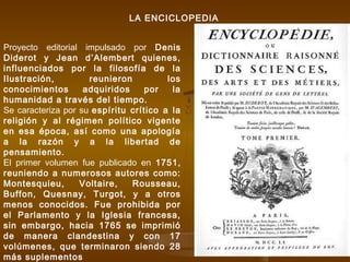 LA ENCICLOPEDIA
Proyecto editorial impulsado por Denis
Diderot y Jean d’Alembert quienes,
influenciados por la filosofía de la
Ilustración, reunieron los
conocimientos adquiridos por la
humanidad a través del tiempo.
Se caracteriza por su espíritu crítico a la
religión y al régimen político vigente
en esa época, así como una apología
a la razón y a la libertad de
pensamiento.
El primer volumen fue publicado en 1751,
reuniendo a numerosos autores como:
Montesquieu, Voltaire, Rousseau,
Buffon, Quesnay, Turgot, y a otros
menos conocidos. Fue prohibida por
el Parlamento y la Iglesia francesa,
sin embargo, hacia 1765 se imprimió
de manera clandestina y con 17
volúmenes, que terminaron siendo 28
más suplementos
 
