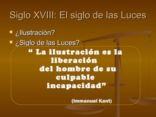 Siglo XVIII: El siglo de las LucesSiglo XVIII: El siglo de las Luces
 ¿Ilustración?¿Ilustración?
 ¿Siglo de las Luces?¿Siglo de las Luces?
“ La ilustración es la
liberación
del hombre de su
culpable
incapacidad”
(Immanuel Kant)
 