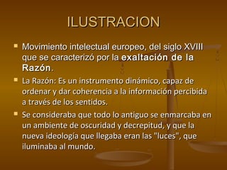 ILUSTRACIONILUSTRACION
 Movimiento intelectual europeo, del siglo XVIIIMovimiento intelectual europeo, del siglo XVIII
que se caracterizó por laque se caracterizó por la exaltación de laexaltación de la
RazónRazón..
 La Razón: Es un instrumento dinámico, capaz deLa Razón: Es un instrumento dinámico, capaz de
ordenar y dar coherencia a la información percibidaordenar y dar coherencia a la información percibida
a través de los sentidos.a través de los sentidos.
 Se consideraba que todo lo antiguo se enmarcaba enSe consideraba que todo lo antiguo se enmarcaba en
un ambiente de oscuridad y decrepitud, y que laun ambiente de oscuridad y decrepitud, y que la
nueva ideología que llegaba eran las "luces", quenueva ideología que llegaba eran las "luces", que
iluminaba al mundo.iluminaba al mundo.
 