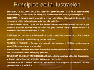 Principios de la IlustraciónPrincipios de la Ilustración
 EMPIRISMO Y RACIONALISMO: los ilustrados contrapusieron a la fe el conocimiento
experimental y el análisis racional para poder conocer el mundo y conseguir el progreso.
 CRITICISMO: el ilustrado aspira a someter a critica racional todo el conocimiento anterior, no
reconoce la validez del principio de autoridad o la tradición.
 DESEO DE CONOCIMIENTO Y EDUCACIÓN: el ilustrado siente un enorme deseo de conocer por
completo el mundo donde habita, de iluminarlo, pero también siente la necesidad de dar a
conocer lo aprendido para difundir la razón.
 UTOPISMO: se cree que la aplicación de la razón a todos los aspectos de la vida humana
permitirá un PROGRESO económico y cultural ilimitado.
 PROGRESO Y FELICIDAD: el ilustrado a lo que aspira es a conseguir la felicidad en este mundo y
para ello fomenta el progreso material.
 REFORMISMO: proponen modernizar la sociedad mediante reformas, sobre todo económicas,
que serán llevadas a cabo por reyes y gobiernos.
 TOLERANCIA RELIGIOSA Y ANTICLERICALISMO: defienden la pluralidad y libertad de creencias,
y tienden a ser críticos con la Iglesia y sus poderes y privilegios.
 DEFENSA DE LA AUTONOMÍA DEL PODER CIVIL: frente a los privilegios e intromisiones de otros
poderes como el eclesiástico.
 
