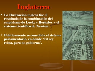InglaterraInglaterra
• La Ilustración inglesa fue el
resultado de la combinación del
empirismo de Locke y Berkeley, y el
sistema científico de Newton.
• Políticamente se consolida el sistema
parlamentario, en donde “El rey
reina, pero no gobierna”.
 
