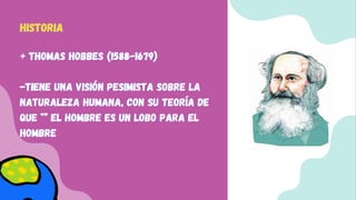 + Thomas Hobbes (1588-1679)
+ Thomas Hobbes (1588-1679)
+ Thomas Hobbes (1588-1679)
-Tiene una visión pesimista sobre la
-Tiene una visión pesimista sobre la
-Tiene una visión pesimista sobre la
naturaleza humana, con su teoría de
naturaleza humana, con su teoría de
naturaleza humana, con su teoría de
que *” El hombre es un lobo para el
que *” El hombre es un lobo para el
que *” El hombre es un lobo para el
hombre
hombre
hombre
HISTORIA
HISTORIA
HISTORIA
 