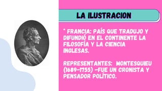 * Francia: País que tradujo y
difundió en el continente la
filosofía y la ciencia
inglesas.
Representantes: Montesquieu
(1689-1755) -Fue un cronista y
pensador político.
LA ILUSTRACION
LA ILUSTRACION
LA ILUSTRACION
 