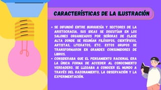 Se difundió entre burguesía y sectores de la
aristocracia. Sus ideas se discutían en los
salones organizados por señoras de clase
alta donde se reunían filósofos, científicos,
artistas, literatos, etc. Estos grupos se
transformaron en grandes consumidores de
libros.
Consideraba que el pensamiento racional era
la única forma de acceder al conocimiento
verdadero. Se llegaba a conocer el mundo a
través del razonamiento, la observación y la
experimentación.






características de la Ilustración
características de la Ilustración
características de la Ilustración






 