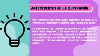 Una tendencia sostenida desde comienzos del siglo XV a
valorar el pensamiento humano como fuente del saber.
La difusión de dos corrientes filosóficas que tuvieron
importante desarrollo en siglo XVII: el empirismo y el
racionalismo. El empirismo sostenía la importancia de
la observación y la experimentación para conocer los
fenómenos y el racionalismo, el uso del razonamiento
lógico.
A
A
Antecedentes de la Ilustración
ntecedentes de la Ilustración
ntecedentes de la Ilustración












 