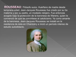 ROUSSEAU: Filósofo suizo. Huérfano de madre desde temprana edad, Jean-Jacques Rousseau fue criado por su tía materna y por su padre, un modesto relojero. Fue entonces acogido bajo la protección de la baronesa de Warens, quien le convenció de que se convirtiese al catolicismo. Ya como amante de la baronesa, Jean-Jacques Rousseau se instaló en la residencia de ésta en Chambéry e inició un período intenso de estudio autodidacto.
