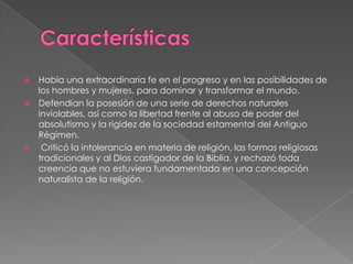 CaracterísticasHabía una extraordinaria fe en el progreso y en las posibilidades de los hombres y mujeres, para dominar y transformar el mundo.Defendían la posesión de una serie de derechos naturales inviolables, así como la libertad frente al abuso de poder del absolutismo y la rigidez de la sociedad estamental del Antiguo Régimen. Criticó la intolerancia en materia de religión, las formas religiosas tradicionales y al Dios castigador de la Biblia, y rechazó toda creencia que no estuviera fundamentada en una concepción naturalista de la religión.