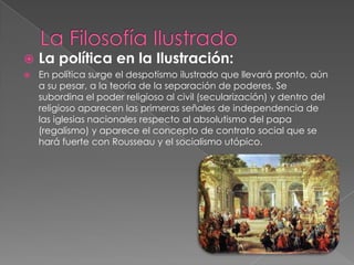 La Filosofía IlustradoLa política en la Ilustración:En política surge el despotismo ilustrado que llevará pronto, aún a su pesar, a la teoría de la separación de poderes. Se subordina el poder religioso al civil (secularización) y dentro del religioso aparecen las primeras señales de independencia de las iglesias nacionales respecto al absolutismo del papa (regalismo) y aparece el concepto de contrato social que se hará fuerte con Rousseau y el socialismo utópico.