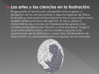 Las artes y las ciencias en la Ilustración:En geografía se termina de cartografiar todo el globo, a excepción de los círculos polares y algunas regiones de África. En el arte se abre paso el Neoclasicismo tras el que surgirá como rebelión el Romanticismo del siglo XIX. En física, óptica y matemáticas, los avances son impresionantes gracias a las contribuciones de sir Isaac Newton y otros estudiosos. Surge la economía política como ciencia moderna gracias a las aportaciones de los fisiócratas y sobre todo del liberalismo de Adam Smith y su monumental obra La riqueza de las naciones.