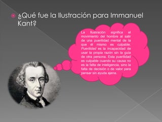 ¿Qué fue la Ilustración para Immanuel Kant?La Ilustración significa el movimiento del hombre al salir de una puerilidad mental de la que él mismo es culpable. Puerilidad es la incapacidad de usar la propia razón sin la guía de otra persona. Esta puerilidad es culpable cuando su causa no es la falta de inteligencia, sino la falta de decisión o de valor para pensar sin ayuda ajena.