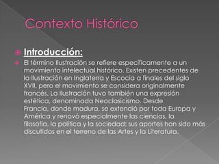 Contexto HistóricoIntroducción:El término Ilustración se refiere específicamente a un movimiento intelectual histórico. Existen precedentes de la Ilustración en Inglaterra y Escociaa finales del siglo XVII, pero el movimiento se considera originalmente francés. La Ilustración tuvo también una expresión estética, denominada Neoclasicismo. Desde Francia, donde madura, se extendió por toda Europa y Américay renovó especialmente las ciencias, la filosofía, la política y la sociedad; sus aportes han sido más discutidos en el terreno de las Artesy la Literatura.