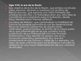 Siglo XVII: la era de la RazónEste objetivo de la Era de la Razón, que estaba construido sobre axiomas, alcanzó su madurez con la ética de Baruch Spinoza, que exponía una visión Panteísta del universo donde Dios y la Naturaleza eran uno. Esta idea se convirtió en el fundamento para la Ilustración, desde Isaac Newton hasta Thomas Jefferson.Las ideas de Newton, que combinaban su habilidad de fusionar las pruebas axiomáticas con las observaciones físicas en sistemas coherentes de predicciones verificables, proporcionaron el sentido de la mayor parte de lo que sobrevendría en el siglo posterior tras la publicación de sus Philosophiae Naturalis Principia Mathematica. Pero Newton no estaba solo en su revolución sistemática pensadora, sino que era simplemente el más famoso y visible de sus ejemplos. Las ideas de leyes uniformes para los fenómenos naturales se reflejaron en una mayor sistematización de una variedad de estudios.