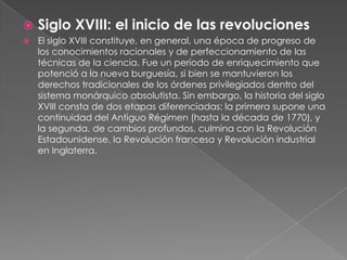 Siglo XVIII: el inicio de las revolucionesEl siglo XVIII constituye, en general, una época de progreso de los conocimientos racionales y de perfeccionamiento de las técnicas de la ciencia. Fue un período de enriquecimiento que potenció a la nueva burguesía, si bien se mantuvieron los derechos tradicionales de los órdenes privilegiados dentro del sistema monárquico absolutista. Sin embargo, la historia del siglo XVIII consta de dos etapas diferenciadas: la primera supone una continuidad del Antiguo Régimen (hasta la década de 1770), y la segunda, de cambios profundos, culmina con la Revolución Estadounidense, la Revolución francesa y Revolución industrial en Inglaterra.