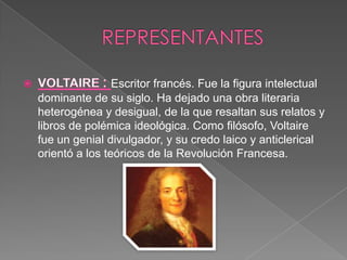 REPRESENTANTESVOLTAIRE : Escritor francés. Fue la figura intelectual dominante de su siglo. Ha dejado una obra literaria heterogénea y desigual, de la que resaltan sus relatos y libros de polémica ideológica. Como filósofo, Voltaire fue un genial divulgador, y su credo laico y anticlerical orientó a los teóricos de la Revolución Francesa.