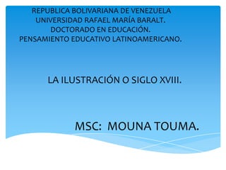REPUBLICA BOLIVARIANA DE VENEZUELA
    UNIVERSIDAD RAFAEL MARÍA BARALT.
        DOCTORADO EN EDUCACIÓN.
PENSAMIENTO EDUCATIVO LATINOAMERICANO.




      LA ILUSTRACIÓN O SIGLO XVIII.



            MSC: MOUNA TOUMA.
 