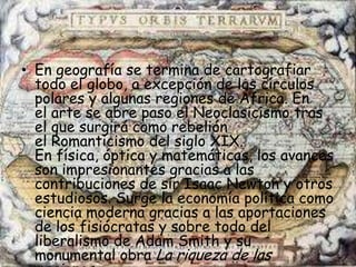 • En geografía se termina de cartografiar
  todo el globo, a excepción de los círculos
  polares y algunas regiones de África. En
  el arte se abre paso el Neoclasicismo tras
  el que surgirá como rebelión
  el Romanticismo del siglo XIX.
  En física, óptica y matemáticas, los avances
  son impresionantes gracias a las
  contribuciones de sir Isaac Newton y otros
  estudiosos. Surge la economía política como
  ciencia moderna gracias a las aportaciones
  de los fisiócratas y sobre todo del
  liberalismo de Adam Smith y su
  monumental obra La riqueza de las
 