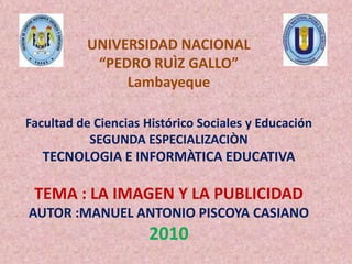 UNIVERSIDAD NACIONAL“PEDRO RUÌZ GALLO”LambayequeFacultad de Ciencias Histórico Sociales y EducaciónSEGUNDA ESPECIALIZACIÒNTECNOLOGIA E INFORMÀTICA EDUCATIVATEMA : LA IMAGEN Y LA PUBLICIDADAUTOR :MANUEL ANTONIO PISCOYA CASIANO2010 