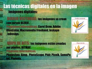 Las técnicas digitales en la imagen
  Imágenes digitales:
 DIBUJO VECTORIAL: las imágenes se crean
 con curvas BEZIER .
 Programas informáticos: Corel Draw, Adobe
 Illustrator, Macromedia Freehand, Inskape
 , inDesign.


 MAPA DE BITS: las imágenes están creadas
 por pixeles, BITMAP.
 Programs informáticos:
 Photoshop, Gimp, PhotoScape, Pixlr, Picnik, SumoPa
 int, Phoenix.
 