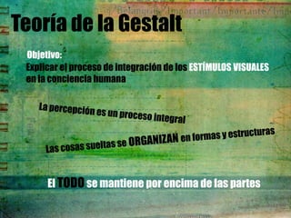 Teoría de la Gestalt
 Objetivo:
 Explicar el proceso de integración de los ESTÍMULOS VISUALES
 en la conciencia humana




      El TODO se mantiene por encima de las partes
 