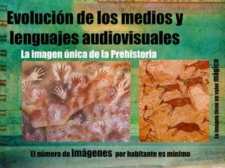 Evolución de los medios y
lenguajes audiovisuales
  La imagen única de la Prehistoria




                                                    La imagen tiene un valor mágico
    El número de imágenes por habitante es mínimo
 