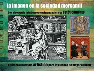La imagen en la sociedad mercantil
Con el comercio la imágenes empiezan a valorarse estéticamente




Aparece el término artístico para los iconos de mayor calidad
 