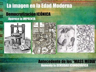 La imagen en la Edad Moderna
Democratización ICÓNICA
 Aparece la IMPRENTA




                       Antecedente de los “MASS MEDIA”
                        Aumenta la DENSIDAD ICONOGRÁFICA
 