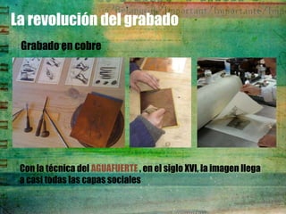 La revolución del grabado
 Grabado en cobre




 Con la técnica del AGUAFUERTE , en el siglo XVI, la imagen llega
 a casi todas las capas sociales
 