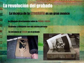 La revolución del grabado
   La técnica de la LITOGRAFÍA es un gran avance

  Se dibujaba directamente sobre la PIEDRA CALIZA

  Grabador y dibujante son una misma persona

  Se introduce el COLOR en el grabado
 