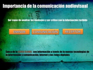 Importancia de la comunicación audiovisual

   Ser capaz de analizar los mensajes y ser crítico con la información recibida




 Época de la ALDEA GLOBAL con información a través de la nuevas tecnologías de
 la información y comunicación, internet y las redes digitales
 