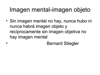 Imagen mental-imagen objeto
• Sin imagen mental no hay, nunca hubo ni
nunca habrá imagen objeto y
recíprocamente sin imagen objetiva no
hay imagen mental
• Bernard Stiegler
 