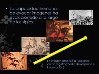 • La capacidad humana
de evocar imágenes ha
evolucionado a lo largo
de los siglos.
La imagen empezó a funcionar
como registro(medio de respaldo e
información)
 