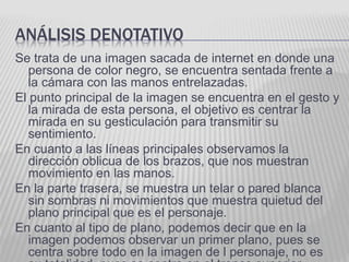 ANÁLISIS DENOTATIVO
Se trata de una imagen sacada de internet en donde una
persona de color negro, se encuentra sentada frente a
la cámara con las manos entrelazadas.
El punto principal de la imagen se encuentra en el gesto y
la mirada de esta persona, el objetivo es centrar la
mirada en su gesticulación para transmitir su
sentimiento.
En cuanto a las líneas principales observamos la
dirección oblicua de los brazos, que nos muestran
movimiento en las manos.
En la parte trasera, se muestra un telar o pared blanca
sin sombras ni movimientos que muestra quietud del
plano principal que es el personaje.
En cuanto al tipo de plano, podemos decir que en la
imagen podemos observar un primer plano, pues se
centra sobre todo en la imagen de l personaje, no es
 
